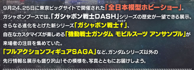 9月24、25日に東京ビッグサイトで開催された「全日本模型ホビーショー」。ガシャポンブースでは、「ガシャポンDASH」シリーズの歴史が一望できる展示、さらなる進化をとげた新シリーズ「ガシャポン戦士f(フォルテ)」、自在なカスタマイズが楽しめる「機動戦士ガンダム モビルスーツ アンサンブル」が来場者の注目を集めていた。「フルアクションフィギュアSAGA」など、ガンダムシリーズ以外の先行情報&展示も盛り沢山! その模様を、写真とともにお届けしよう。