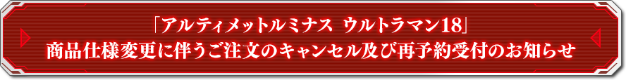 「アルティメットルミナス ウルトラマン18」商品仕様変更に伴うご注文のキャンセル及び再予約受付のお知らせ