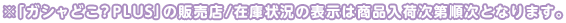 ※「ガシャどこ?PLUS」の販売店/在庫状況の表示は商品入荷次第順次となります。