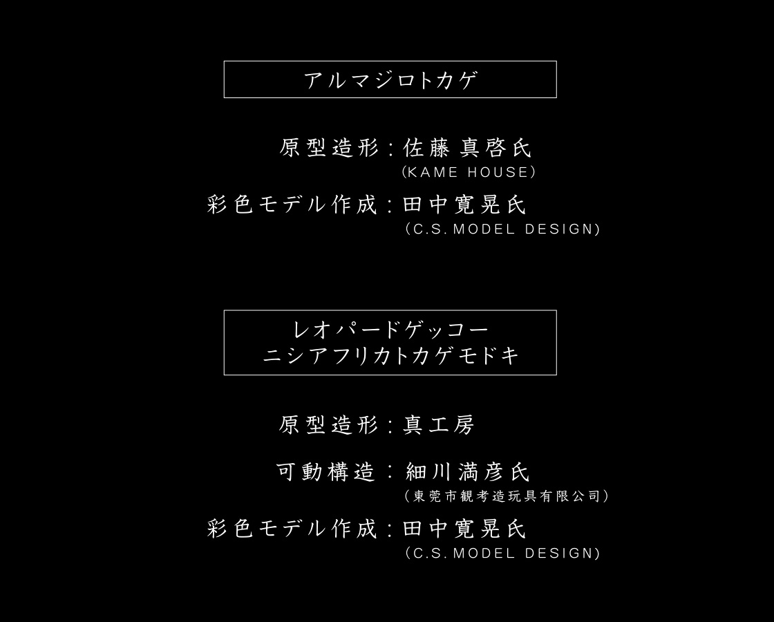 【アルマジロトカゲ】原型造形：佐藤 真啓氏(KAME HOUSE) 彩色モデル作成：田中 寛晃氏(C.S.MODEL DESIGN)　【レオパードゲッコー・ニシアフリカトカゲモドキ】原型造形：真工房 可動構造：細川 満彦氏(東莞市観考造玩具有限公司) 彩色モデル作成：田中 寛晃氏(C.S.MODEL DESIGN)