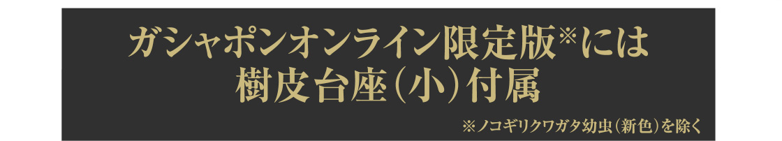 ガシャポンオンライン限定版※には樹皮台座（小）付属 ※ノコギリクワガタ幼虫(新色)を除く