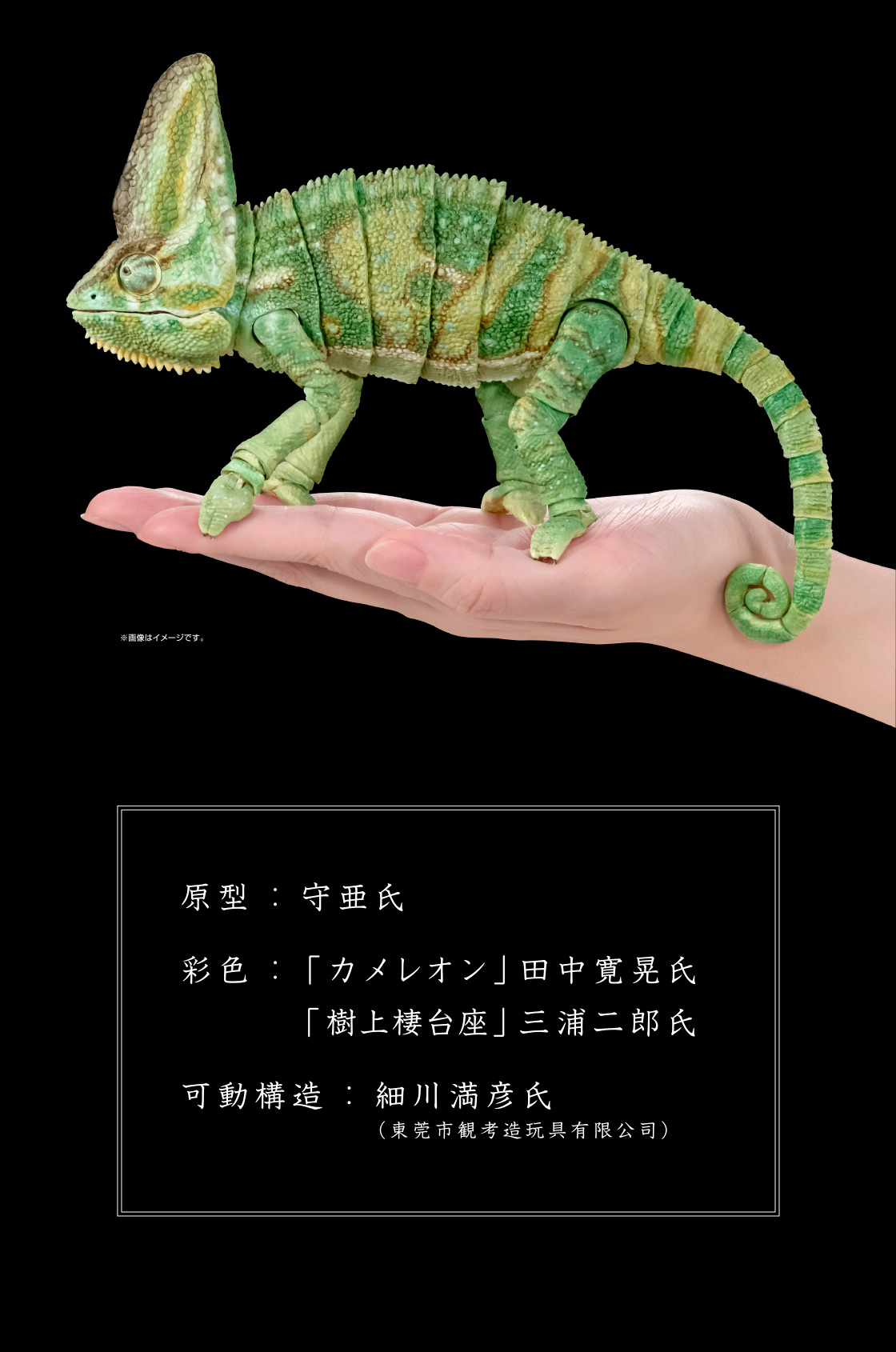 原型：守亜氏　彩色：「カメレオン」田中 寛晃氏 「樹上棲台座」三浦 二郎氏　可動構造：細川 満彦氏(東莞市観考造玩具有限公司)