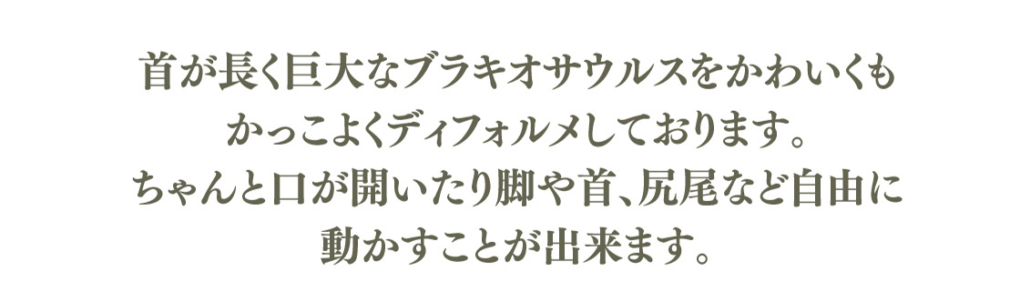 首が長く巨大なブラキオサウルスをかわいくもかっこよくディフォルメしております。ちゃんと口が開いたり脚や首、尻尾など自由に動かすことが出来ます。