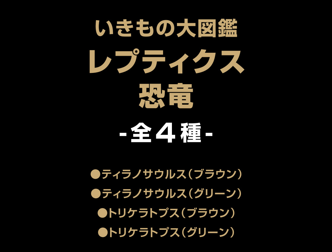 いきもの大図鑑レプティクス 恐竜 -全4種- ●ティラノサウルス(ブラウン) ●ティラノサウルス(グリーン) ●トリケラトプス(ブラウン) ●トリケラトプス(グリーン)