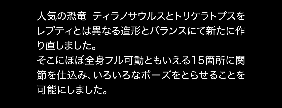 人気の恐竜 ティラノサウルスとトリケラトプスをレプティとは異なる造形とバランスにて新たに作り直しました。そこにほぼ全身フル可動ともいえる15箇所に関節を仕込み、いろいろなポーズをとらせることを可能にしました。