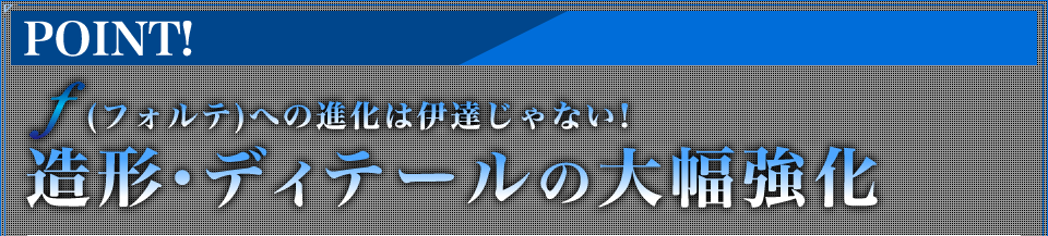 ｆ（フォルテ）への進化は伊達じゃない！造形・ディテールの大幅強化