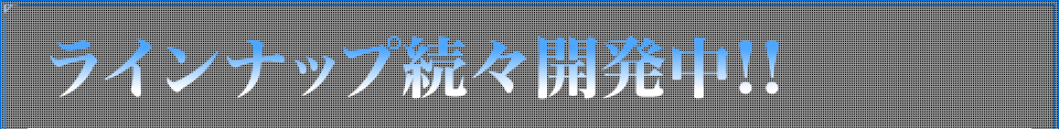 ラインナップ続々開発中！！