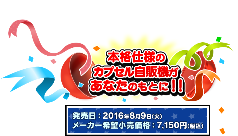 バンダイ公式 GASHAPON MACHINE 発売日：2016年8月9日(火)
メーカー希望小売価格：7,150円（税込）