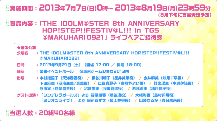 実施期間：2013年7月7日（日）0時～2013年8月19日（月）23時59分 | 賞品内容：「THE IDOLM@STER 8th ANNIVERSARY HOP!STEP!!FESTIV@L!!! in TGS @MAKUHARI0921」ライブペアご招待券 | 当選人数：20組40名様