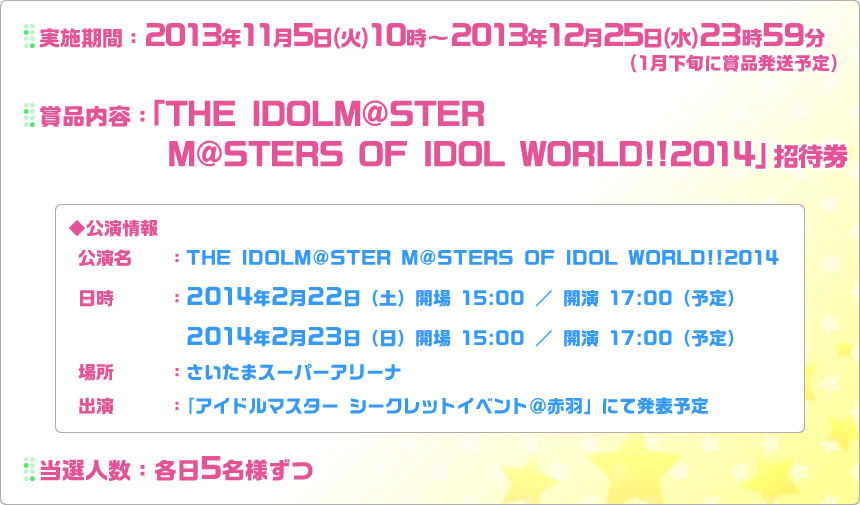 実施期間：2013年11月5日(火)10時～2013年12月25日(水)23時59分(1月下旬に賞品発送予定)| 賞品内容：「THE IDOLM@STER M@STERS OF IDOL WORLD!!2014」 招待券 | 公演情報：公演名…THE IDOLM@STER M@STERS OF IDOL WORLD!!2014、日時…2014年2月22日(土)開場15：00／開演17：00(予定)・2014年2月23日(日)開場15：00／開演17：00(予定)、場所…さいたまスーパーアリーナ、出演…「アイドルマスター シークレットイベント＠赤羽」にて発表予定 | 当選人数：各日5名様ずつ