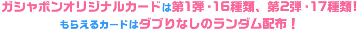 ガシャポンオリジナルカードは　第1弾は16種類、第2弾は17種類!もらえるカードはダブりなしのランダム配布！