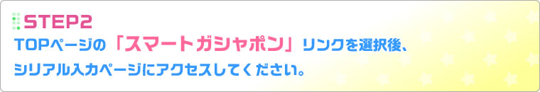 STEP2：TOPページの「スマートガシャポン」リンクを選択後、シリアル入力ページにアクセスしてください。