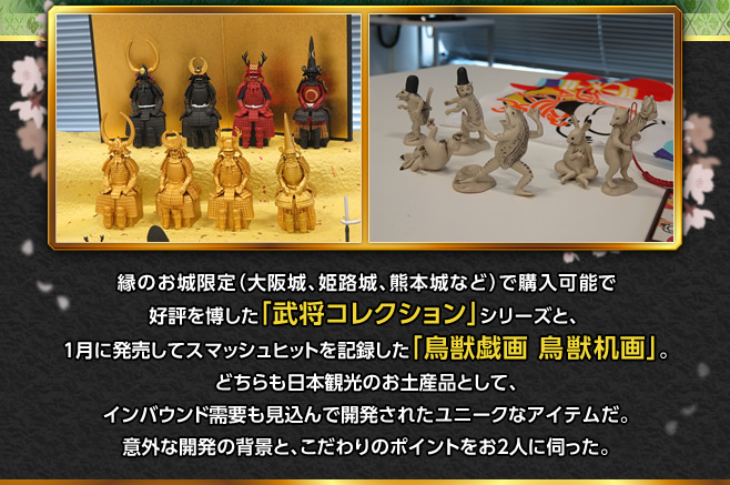 縁のお城限定（大阪城、姫路城、熊本城など）で購入可能で好評を博した「武将コレクション」シリーズと、１月に発売してスマッシュヒットを記録した「鳥獣戯画 鳥獣机画」。どちらも日本観光のお土産品として、インバウンド需要も見込んで開発されたユニークなアイテムだ。意外な開発の背景と、こだわりのポイントをお２人に伺った。