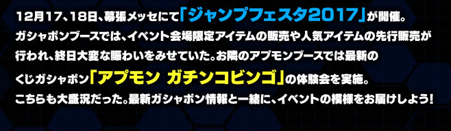 12月17、18日、幕張メッセにて「ジャンプフェスタ2017」が開催。ガシャポンブースでは、イベント会場限定アイテムの販売や人気アイテムの先行販売が行われ、終日大変な賑わいをみせていた。お隣のアプモンブースでは最新のくじガシャポン「アプモン ガチンコビンゴ」の体験会を実施。こちらも大盛況だった。最新ガシャポン情報と一緒に、イベントの模様をお届けしよう!